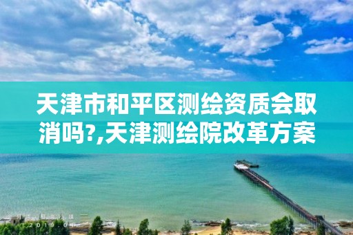 天津市和平区测绘资质会取消吗?,天津测绘院改革方案