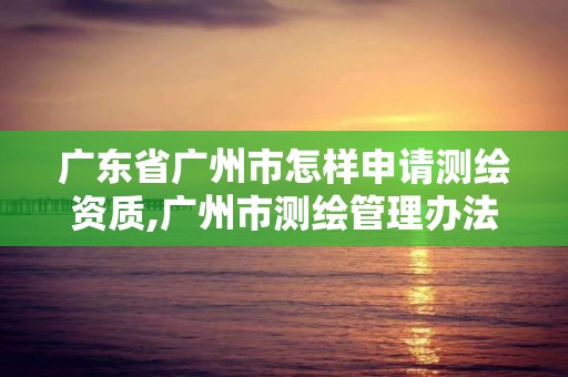 广东省广州市怎样申请测绘资质,广州市测绘管理办法