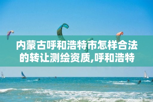 内蒙古呼和浩特市怎样合法的转让测绘资质,呼和浩特测绘局属于什么单位管理