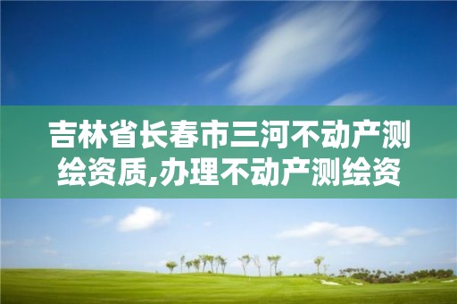 吉林省长春市三河不动产测绘资质,办理不动产测绘资质需要什么条件。