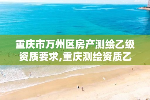 重庆市万州区房产测绘乙级资质要求,重庆测绘资质乙级申报条件