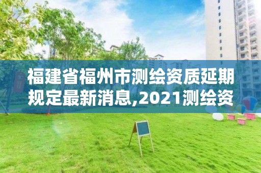 福建省福州市测绘资质延期规定最新消息,2021测绘资质延期公告福建省