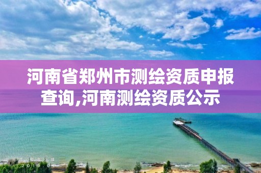 河南省郑州市测绘资质申报查询,河南测绘资质公示