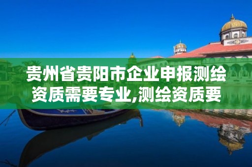 贵州省贵阳市企业申报测绘资质需要专业,测绘资质要求