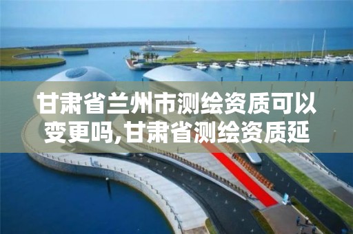 甘肃省兰州市测绘资质可以变更吗,甘肃省测绘资质延期公告