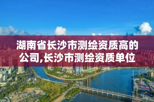 湖南省长沙市测绘资质高的公司,长沙市测绘资质单位名单