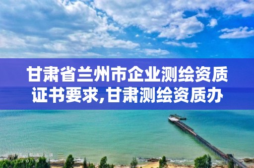 甘肃省兰州市企业测绘资质证书要求,甘肃测绘资质办理