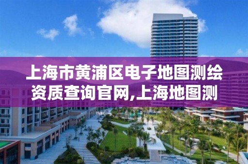 上海市黄浦区电子地图测绘资质查询官网,上海地图测绘有限公司。