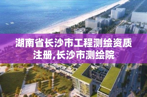 湖南省长沙市工程测绘资质注册,长沙市测绘院