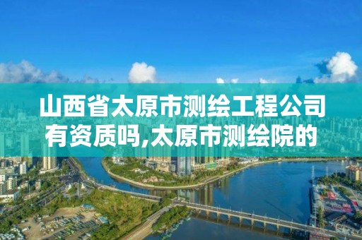 山西省太原市测绘工程公司有资质吗,太原市测绘院的上级单位。