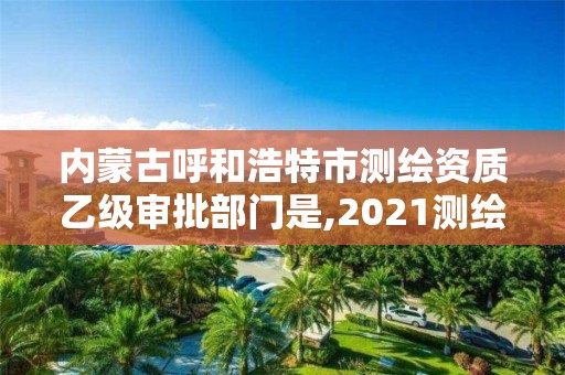 内蒙古呼和浩特市测绘资质乙级审批部门是,2021测绘资质乙级人员要求