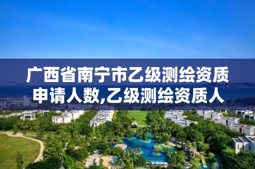 广西省南宁市乙级测绘资质申请人数,乙级测绘资质人员