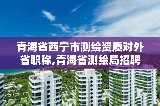 青海省西宁市测绘资质对外省职称,青海省测绘局招聘信息