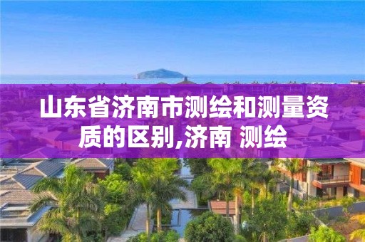 山东省济南市测绘和测量资质的区别,济南 测绘