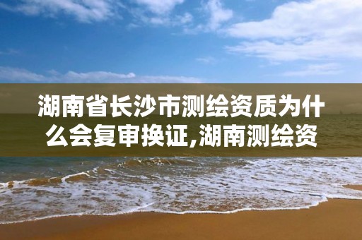 湖南省长沙市测绘资质为什么会复审换证,湖南测绘资质办理。