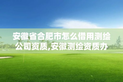 安徽省合肥市怎么借用测绘公司资质,安徽测绘资质办理。