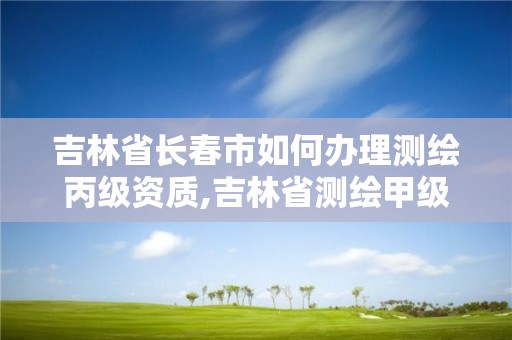 吉林省长春市如何办理测绘丙级资质,吉林省测绘甲级单位