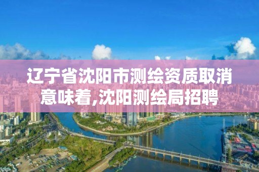 辽宁省沈阳市测绘资质取消意味着,沈阳测绘局招聘