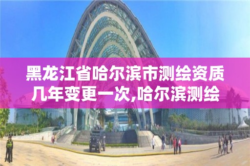 黑龙江省哈尔滨市测绘资质几年变更一次,哈尔滨测绘局是干什么的。