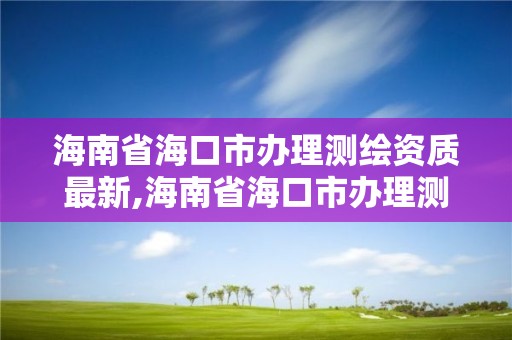 海南省海口市办理测绘资质最新,海南省海口市办理测绘资质最新政策文件