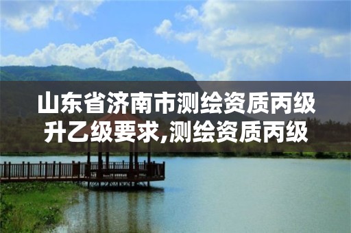 山东省济南市测绘资质丙级升乙级要求,测绘资质丙级升乙级条件