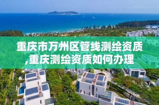 重庆市万州区管线测绘资质,重庆测绘资质如何办理