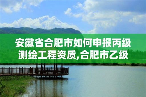 安徽省合肥市如何申报丙级测绘工程资质,合肥市乙级测绘公司。