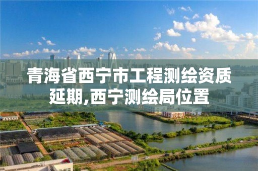 青海省西宁市工程测绘资质延期,西宁测绘局位置