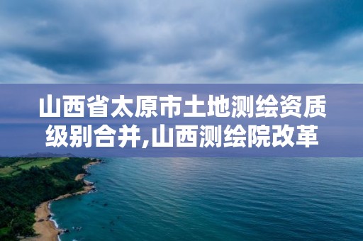 山西省太原市土地测绘资质级别合并,山西测绘院改革方案