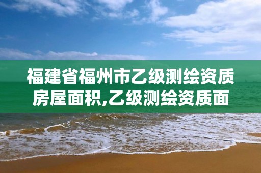 福建省福州市乙级测绘资质房屋面积,乙级测绘资质面积要求。