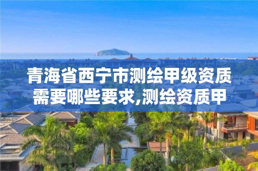 青海省西宁市测绘甲级资质需要哪些要求,测绘资质甲级申报条件。