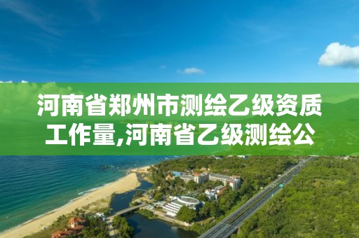 河南省郑州市测绘乙级资质工作量,河南省乙级测绘公司有多少家。