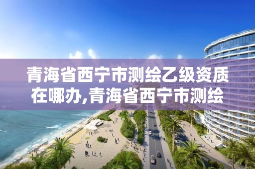 青海省西宁市测绘乙级资质在哪办,青海省西宁市测绘乙级资质在哪办理