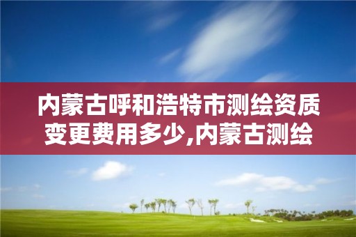 内蒙古呼和浩特市测绘资质变更费用多少,内蒙古测绘资质代办