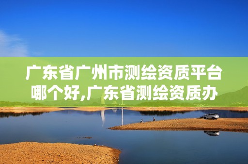 广东省广州市测绘资质平台哪个好,广东省测绘资质办理流程