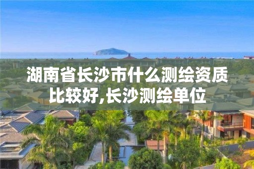 湖南省长沙市什么测绘资质比较好,长沙测绘单位