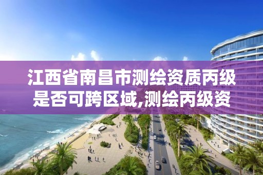 江西省南昌市测绘资质丙级是否可跨区域,测绘丙级资质承接地域限制。