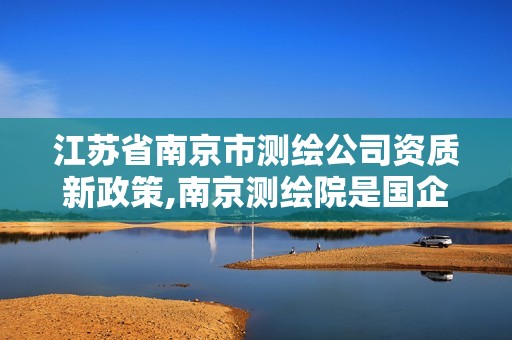 江苏省南京市测绘公司资质新政策,南京测绘院是国企吗