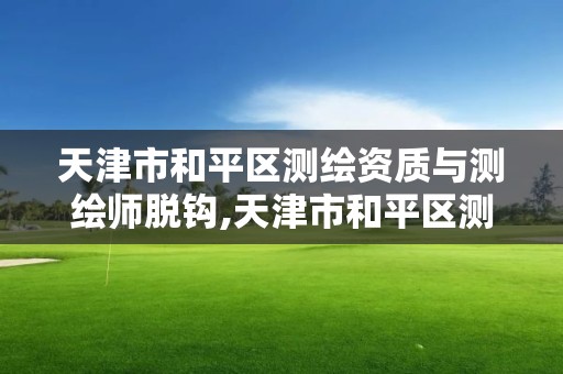 天津市和平区测绘资质与测绘师脱钩,天津市和平区测绘资质与测绘师脱钩公示