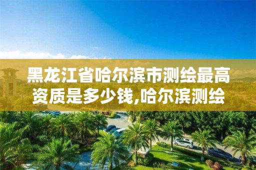 黑龙江省哈尔滨市测绘最高资质是多少钱,哈尔滨测绘职工中等专业学校。