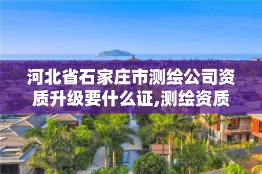 河北省石家庄市测绘公司资质升级要什么证,测绘资质升级需要什么条件