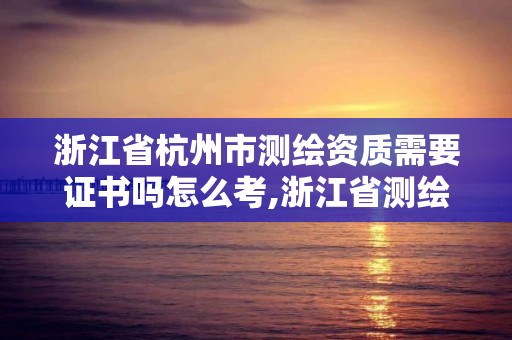 浙江省杭州市测绘资质需要证书吗怎么考,浙江省测绘资质管理实施细则。