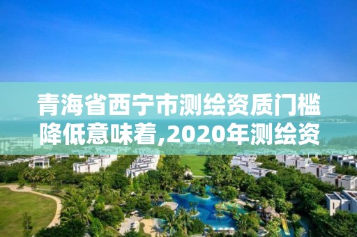 青海省西宁市测绘资质门槛降低意味着,2020年测绘资质新标准。