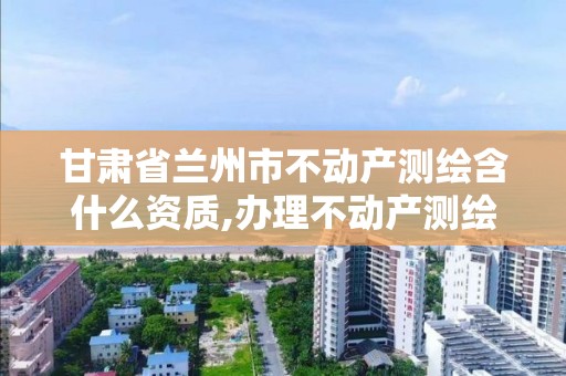 甘肃省兰州市不动产测绘含什么资质,办理不动产测绘资质需要什么条件。