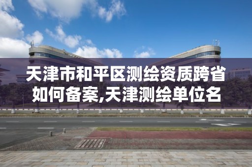 天津市和平区测绘资质跨省如何备案,天津测绘单位名录