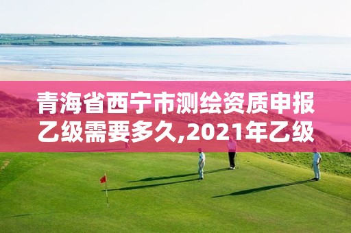 青海省西宁市测绘资质申报乙级需要多久,2021年乙级测绘资质申报材料。