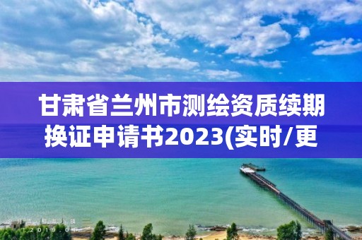 甘肃省兰州市测绘资质续期换证申请书2023(实时/更新中)