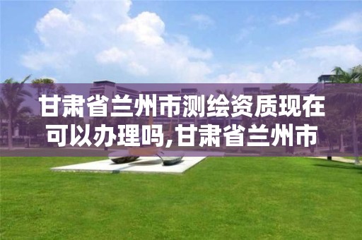 甘肃省兰州市测绘资质现在可以办理吗,甘肃省兰州市测绘资质现在可以办理吗多少钱