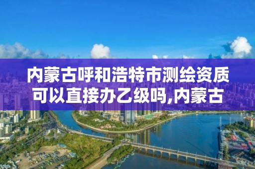 内蒙古呼和浩特市测绘资质可以直接办乙级吗,内蒙古测绘资质延期公告。