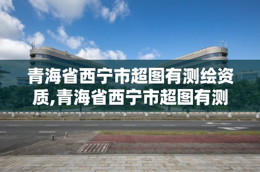 青海省西宁市超图有测绘资质,青海省西宁市超图有测绘资质的公司